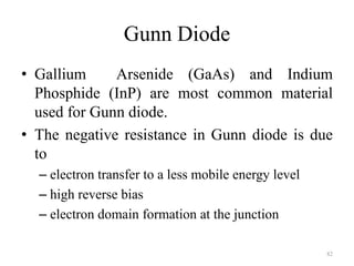 Gunn Diode
• Gallium Arsenide (GaAs) and Indium
Phosphide (InP) are most common material
used for Gunn diode.
• The negative resistance in Gunn diode is due
to
– electron transfer to a less mobile energy level
– high reverse bias
– electron domain formation at the junction
82
 