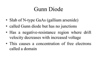 Gunn Diode
• Slab of N-type GaAs (gallium arsenide)
• called Gunn diode but has no junctions
• Has a negative-resistance region where drift
velocity decreases with increased voltage
• This causes a concentration of free electrons
called a domain
 
