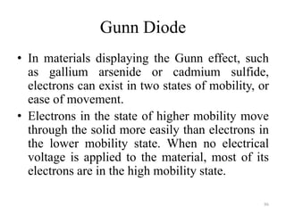 Gunn Diode
• In materials displaying the Gunn effect, such
as gallium arsenide or cadmium sulfide,
electrons can exist in two states of mobility, or
ease of movement.
• Electrons in the state of higher mobility move
through the solid more easily than electrons in
the lower mobility state. When no electrical
voltage is applied to the material, most of its
electrons are in the high mobility state.
86
 