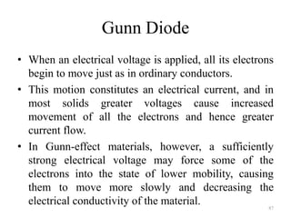 Gunn Diode
• When an electrical voltage is applied, all its electrons
begin to move just as in ordinary conductors.
• This motion constitutes an electrical current, and in
most solids greater voltages cause increased
movement of all the electrons and hence greater
current flow.
• In Gunn-effect materials, however, a sufficiently
strong electrical voltage may force some of the
electrons into the state of lower mobility, causing
them to move more slowly and decreasing the
electrical conductivity of the material. 87
 