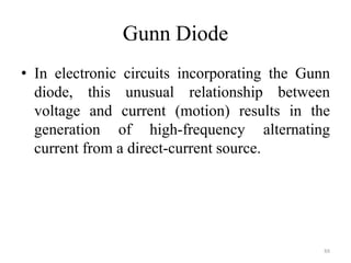 Gunn Diode
• In electronic circuits incorporating the Gunn
diode, this unusual relationship between
voltage and current (motion) results in the
generation of high-frequency alternating
current from a direct-current source.
88
 