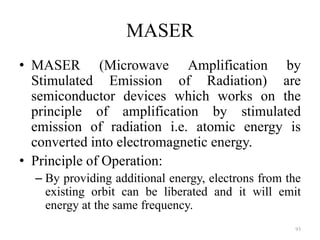MASER
• MASER (Microwave Amplification by
Stimulated Emission of Radiation) are
semiconductor devices which works on the
principle of amplification by stimulated
emission of radiation i.e. atomic energy is
converted into electromagnetic energy.
• Principle of Operation:
– By providing additional energy, electrons from the
existing orbit can be liberated and it will emit
energy at the same frequency.
93
 