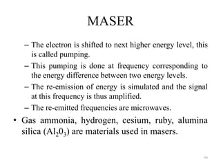 MASER
– The electron is shifted to next higher energy level, this
is called pumping.
– This pumping is done at frequency corresponding to
the energy difference between two energy levels.
– The re-emission of energy is simulated and the signal
at this frequency is thus amplified.
– The re-emitted frequencies are microwaves.
• Gas ammonia, hydrogen, cesium, ruby, alumina
silica (Al203) are materials used in masers.
94
 