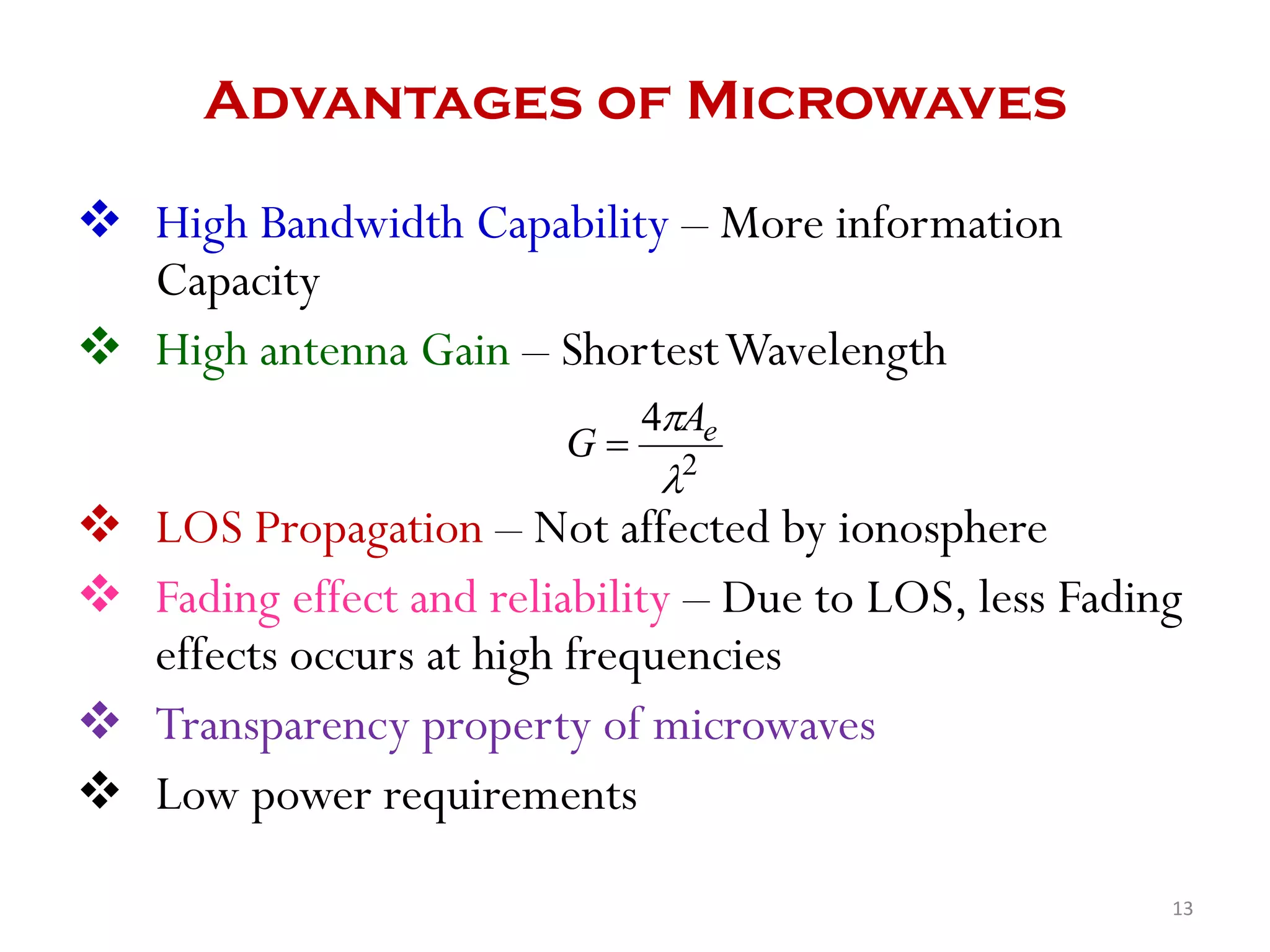 Advantages of Microwaves
 High Bandwidth Capability – More information
Capacity
 High antenna Gain – ShortestWavelength
 LOS Propagation – Not affected by ionosphere
 Fading effect and reliability – Due to LOS, less Fading
effects occurs at high frequencies
 Transparency property of microwaves
 Low power requirements
2
4

 eA
G 
13
 