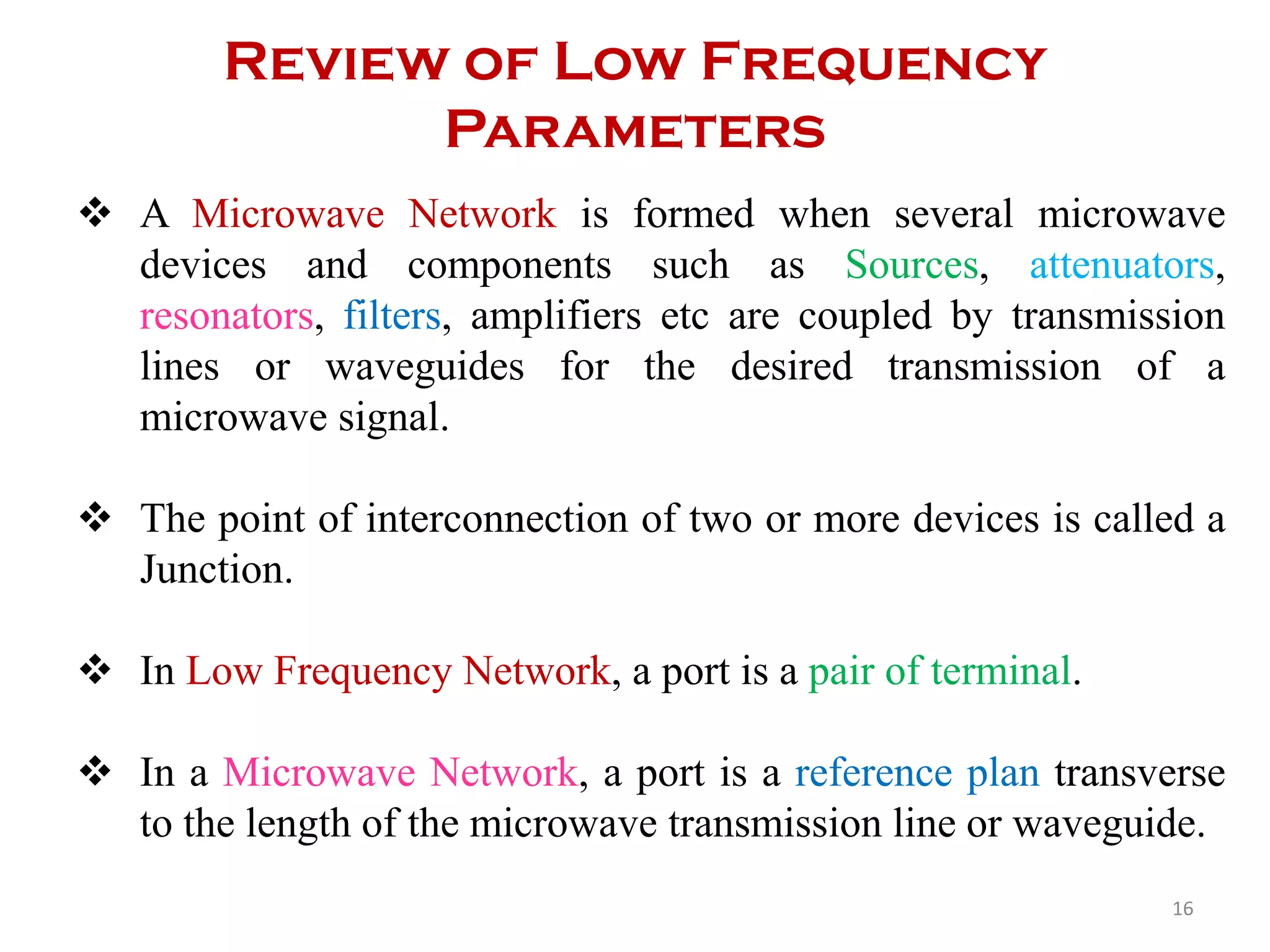 Review of Low Frequency
Parameters
 A Microwave Network is formed when several microwave
devices and components such as Sources, attenuators,
resonators, filters, amplifiers etc are coupled by transmission
lines or waveguides for the desired transmission of a
microwave signal.
 The point of interconnection of two or more devices is called a
Junction.
 In Low Frequency Network, a port is a pair of terminal.
 In a Microwave Network, a port is a reference plan transverse
to the length of the microwave transmission line or waveguide.
16
 
