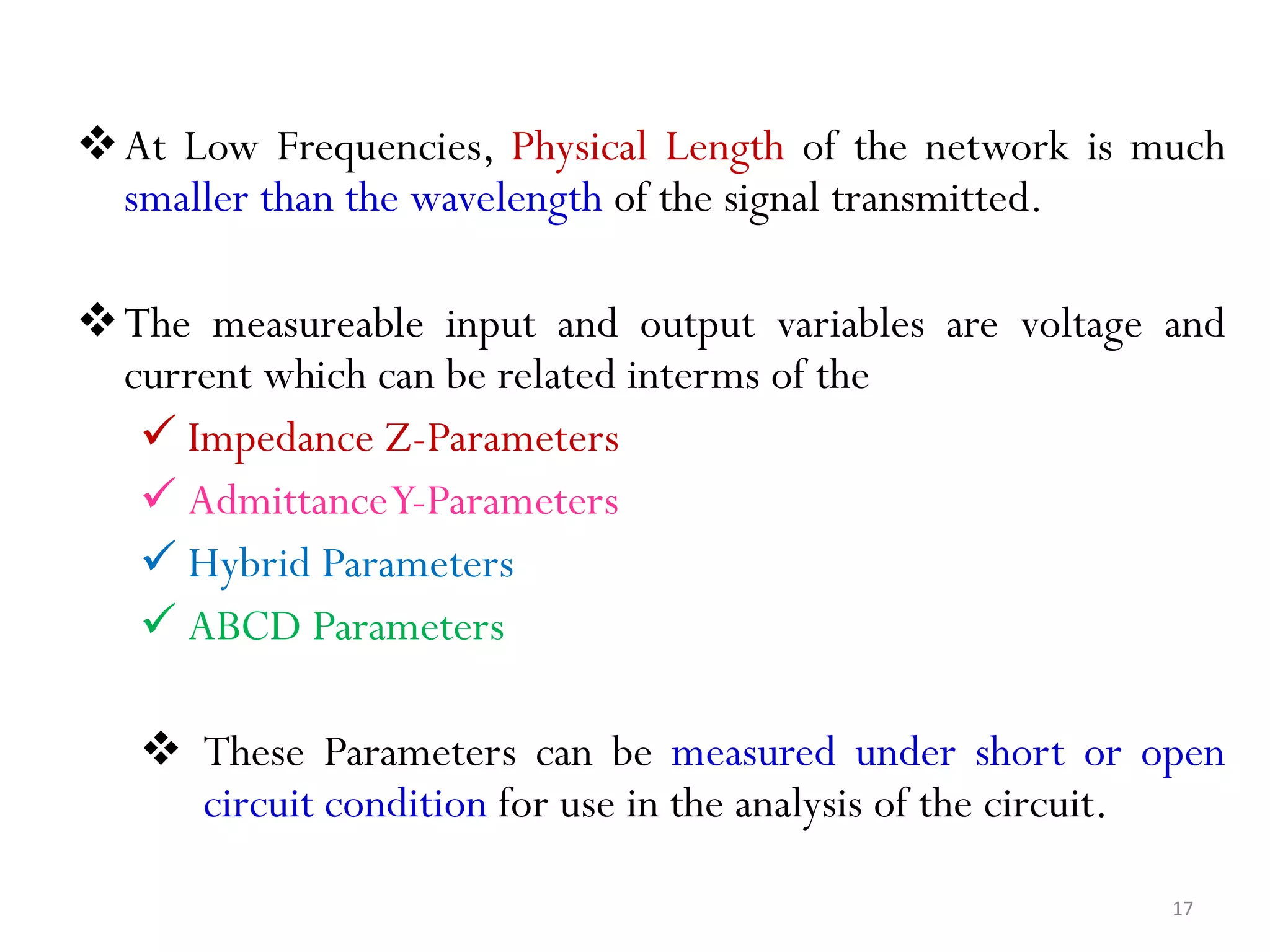 At Low Frequencies, Physical Length of the network is much
smaller than the wavelength of the signal transmitted.
The measureable input and output variables are voltage and
current which can be related interms of the
 Impedance Z-Parameters
 AdmittanceY-Parameters
 Hybrid Parameters
 ABCD Parameters
 These Parameters can be measured under short or open
circuit condition for use in the analysis of the circuit.
17
 