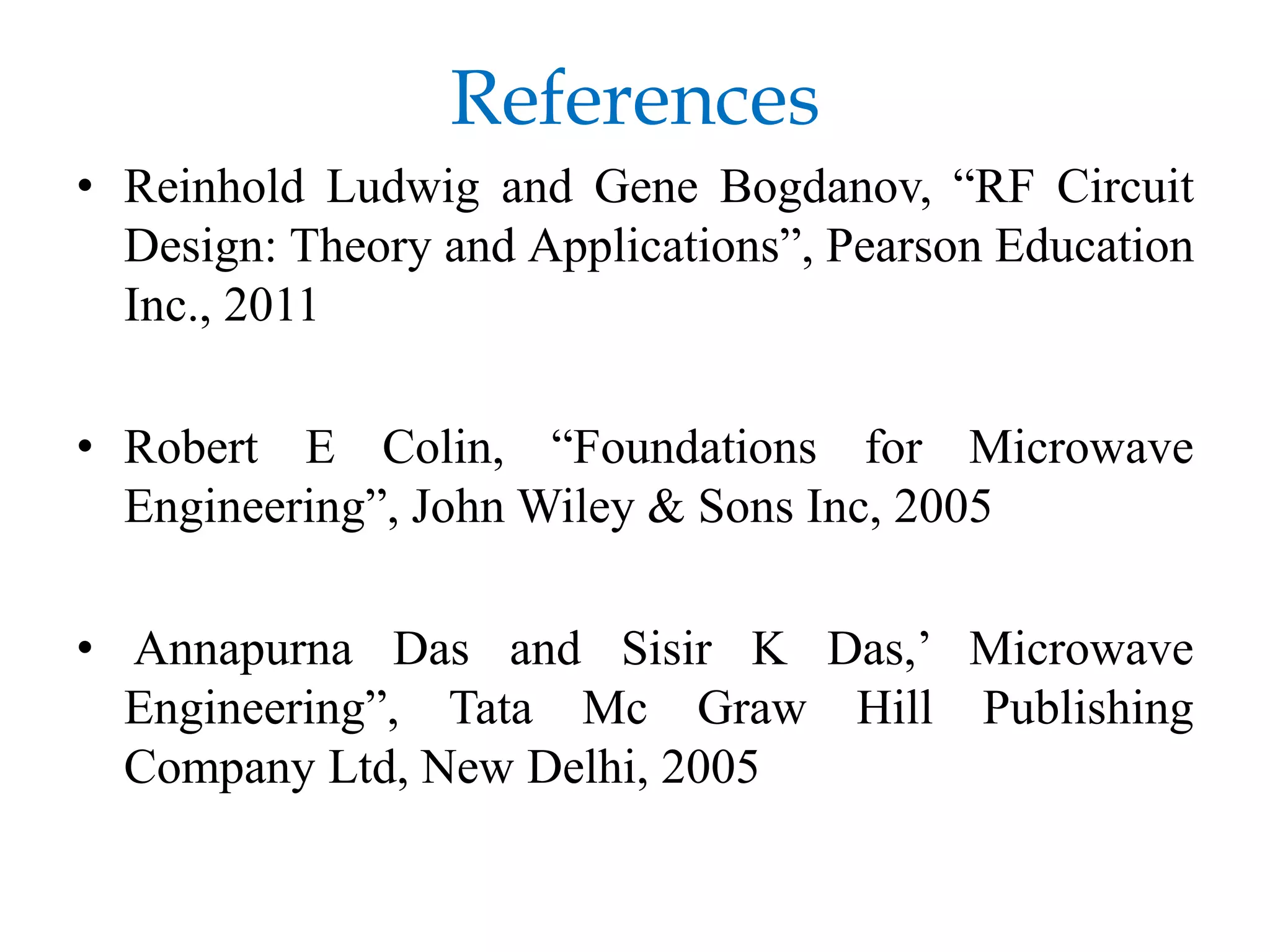 References
• Reinhold Ludwig and Gene Bogdanov, “RF Circuit
Design: Theory and Applications”, Pearson Education
Inc., 2011
• Robert E Colin, “Foundations for Microwave
Engineering”, John Wiley & Sons Inc, 2005
• Annapurna Das and Sisir K Das,’ Microwave
Engineering”, Tata Mc Graw Hill Publishing
Company Ltd, New Delhi, 2005
 