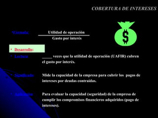 COBERTURA DE INTERESES



•Fórmula:           Utilidad de operación
                      Gasto por interés

• Desarrollo:
• Lectura:       _____ veces que la utilidad de operación (UAFIR) cubren
                 el gasto por interés.


• Significado:   Mide la capacidad de la empresa para cubrir los pagos de
                 intereses por deudas contraídas.


• Aplicación:    Para evaluar la capacidad (seguridad) de la empresa de
                 cumplir los compromisos financieros adquiridos (pago de
                 intereses).
 