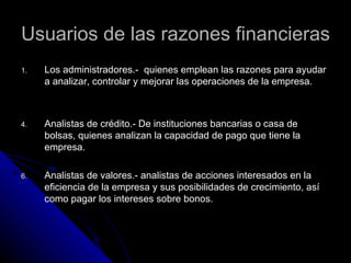 Usuarios de las razones financieras
1.   Los administradores.- quienes emplean las razones para ayudar
     a analizar, controlar y mejorar las operaciones de la empresa.



4.   Analistas de crédito.- De instituciones bancarias o casa de
     bolsas, quienes analizan la capacidad de pago que tiene la
     empresa.

6.   Analistas de valores.- analistas de acciones interesados en la
     eficiencia de la empresa y sus posibilidades de crecimiento, así
     como pagar los intereses sobre bonos.
 