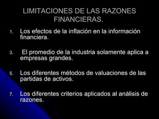 LIMITACIONES DE LAS RAZONES
              FINANCIERAS.
1.   Los efectos de la inflación en la información
     financiera.

3.    El promedio de la industria solamente aplica a
     empresas grandes.

5.   Los diferentes métodos de valuaciones de las
     partidas de activos.

7.   Los diferentes criterios aplicados al análisis de
     razones.
 