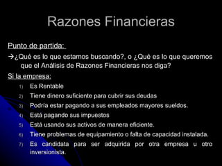 Razones Financieras
Punto de partida:
¿Qué es lo que estamos buscando?, o ¿Qué es lo que queremos
  que el Análisis de Razones Financieras nos diga?
Si la empresa:
   1)   Es Rentable
   2)   Tiene dinero suficiente para cubrir sus deudas
   3)   Podría estar pagando a sus empleados mayores sueldos.
   4)   Está pagando sus impuestos
   5)   Está usando sus activos de manera eficiente.
   6)   Tiene problemas de equipamiento o falta de capacidad instalada.
   7)   Es candidata para ser adquirida por otra empresa u otro
        inversionista.
 