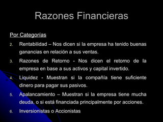 Razones Financieras
Por Categorías
2.   Rentabilidad – Nos dicen si la empresa ha tenido buenas
     ganancias en relación a sus ventas.
3.   Razones de Retorno - Nos dicen el retorno de la
     empresa en base a sus activos y capital invertido.
4.   Liquidez - Muestran si la compañía tiene suficiente
     dinero para pagar sus pasivos.
5.   Apalancamiento – Muestran si la empresa tiene mucha
     deuda, o si está financiada principalmente por acciones.
6.   Inversionistas o Accionistas
 