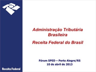 Fórum SPED – Porto Alegre/RS
10 de abril de 2013
Administração Tributária
Brasileira
Receita Federal do Brasil
 