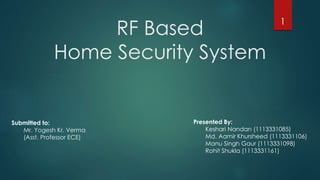 RF Based
Home Security System
Presented By:
Keshari Nandan (1113331085)
Md. Aamir Khursheed (1113331106)
Manu Singh Gaur (1113331098)
Rohit Shukla (1113331161)
1
Submitted to:
Mr. Yogesh Kr. Verma
(Asst. Professor ECE)
 