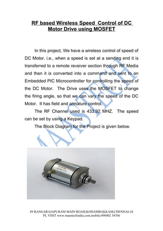 RF based Wireless Speed Control of DC
         Motor Drive using MOSFET



     In this project, We have a wireless control of speed of
DC Motor. i.e., when a speed is set at a sending end it is
transferred to a remote reveiver section through RF Media
and then it is converted into a command and sent to an
Embedded PIC Microcontroller for controlling the speed of
the DC Motor. The Drive uses the MOSFET to change
the firing angle, so that we can vary the speed of the DC
Motor. It has field and armature control.
     The RF Channel used is 433.92 MHZ. The speed
can be set by using a Keypad.
     The Block Diagram for the Project is given below.




  89 RANGARAJAPURAM MAIN ROAD,KODAMBAKKAM,CHENNAI-24
         PL VISIT www.maastechindia.com,mobile:098402 34766
 