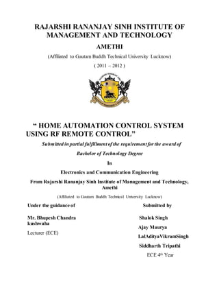 RAJARSHI RANANJAY SINH INSTITUTE OF
MANAGEMENT AND TECHNOLOGY
AMETHI
(Affiliated to Gautam Buddh Technical University Lucknow)
( 2011 – 2012 )
“ HOME AUTOMATION CONTROL SYSTEM
USING RF REMOTE CONTROL”
Submitted in partial fulfillmentof the requirementfor the award of
Bachelor of Technology Degree
In
Electronics and Communication Engineering
From Rajarshi Rananjay Sinh Institute of Management and Technology,
Amethi
(Affiliated to Gautam Buddh Technical University Lucknow)
Under the guidance of
Mr. Bhupesh Chandra
kushwaha
Lecturer (ECE)
Submitted by
Shalok Singh
Ajay Maurya
LalAdityaVikramSingh
Siddharth Tripathi
ECE 4th Year
 