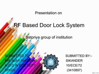 Presentation on
RF Based Door Lock System
Satpriya group of institution
SUBMITTED TO :- SUBMITTED BY:-
MR. AJAY KHOKHAR SIKANDER
H.O.D IN ECE DEPT. 10/ECE/72
SPGOI (3410897)
 