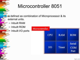 Microcontroller 8051
• is defined as combination of Microprocessor & its
external units.
– Inbuilt RAM
– Inbuilt ROM
– Inbuilt I/O ports
 