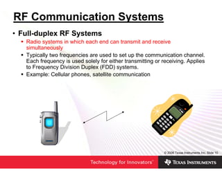 RF Communication Systems
• Full-duplex RF Systems
   Radio systems in which each end can transmit and receive
   simultaneously
   Typically two frequencies are used to set up the communication channel.
   Each frequency is used solely for either transmitting or receiving. Applies
   to Frequency Division Duplex (FDD) systems.
   Example: Cellular phones, satellite communication




                                                            © 2006 Texas Instruments Inc, Slide 10
 