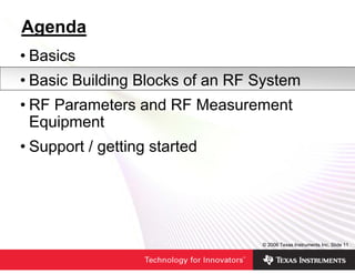 Agenda
• Basics
• Basic Building Blocks of an RF System
• RF Parameters and RF Measurement
  Equipment
• Support / getting started




                                 © 2006 Texas Instruments Inc, Slide 11
 