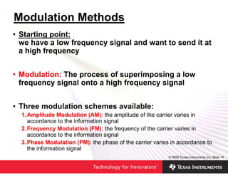 Modulation Methods
• Starting point:
  we have a low frequency signal and want to send it at
  a high frequency


• Modulation: The process of superimposing a low
  frequency signal onto a high frequency signal


• Three modulation schemes available:
  1. Amplitude Modulation (AM): the amplitude of the carrier varies in
     accordance to the information signal
  2. Frequency Modulation (FM): the frequency of the carrier varies in
     accordance to the information signal
  3. Phase Modulation (PM): the phase of the carrier varies in accordance to
     the information signal
                                                           © 2006 Texas Instruments Inc, Slide 14
 