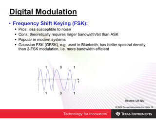 Digital Modulation
• Frequency Shift Keying (FSK):
   Pros: less susceptible to noise
   Cons: theoretically requires larger bandwidth/bit than ASK
   Popular in modern systems
   Gaussian FSK (GFSK), e.g. used in Bluetooth, has better spectral density
   than 2-FSK modulation, i.e. more bandwidth efficient



                  1       0       1



                                      t


                  1       0       1

                                                                  Source: Lili Qiu

                                                         © 2006 Texas Instruments Inc, Slide 16
 