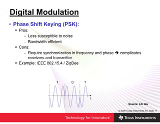 Digital Modulation
• Phase Shift Keying (PSK):
   Pros:
     – Less susceptible to noise
     – Bandwidth efficient
   Cons:
     – Require synchronization in frequency and phase    complicates
        receivers and transmitter
   Example: IEEE 802.15.4 / ZigBee



                      1       0      1



                                         t
                                                                 Source: Lili Qiu

                                                        © 2006 Texas Instruments Inc, Slide 17
 