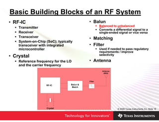 Basic Building Blocks of an RF System
• RF-IC                               • Balun
                                          Balanced to unbalanced
    Transmitter
                                          Converts a differential signal to a
    Receiver                              single-ended signal or vice versa
    Transceiver                       • Matching
    System-on-Chip (SoC); typically
    transceiver with integrated       • Filter
    microcontroller                       Used if needed to pass regulatory
                                          requirements / improve
                                          selectivity
• Crystal
    Reference frequency for the LO    • Antenna
    and the carrier frequency




                                                       © 2006 Texas Instruments Inc, Slide 18
 