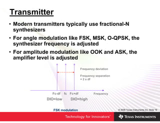 Transmitter
• Modern transmitters typically use fractional-N
  synthesizers
• For angle modulation like FSK, MSK, O-QPSK, the
  synthesizer frequency is adjusted
• For amplitude modulation like OOK and ASK, the
  amplifier level is adjusted
                                    Frequency deviation

                                    Frequency separation
                                    = 2 x df




                 Fc-df   fc Fc+df            Frequency
               DIO=low      DIO=high

                  FSK modulation                           © 2006 Texas Instruments Inc, Slide 19
 
