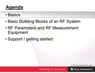 Agenda
• Basics
• Basic Building Blocks of an RF System
• RF Parameters and RF Measurement
  Equipment
• Support / getting started




                                  © 2006 Texas Instruments Inc, Slide 2
 