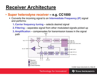 Receiver Architecture
• Super heterodyne receiver – e.g. CC1000
   Converts the incoming signal to an Intermediate Frequency (IF) signal
   and performs:
    1. Carrier frequency tuning – selects desired signal
    2. Filtering – separates signal from other modulated signals picked up
    3. Amplification – compensates for transmission losses in the signal
       path




                                                          © 2006 Texas Instruments Inc, Slide 20
 