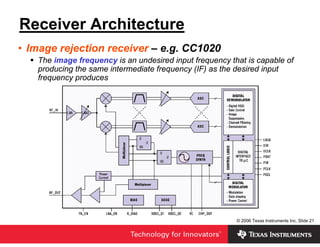 Receiver Architecture
• Image rejection receiver – e.g. CC1020
   The image frequency is an undesired input frequency that is capable of
   producing the same intermediate frequency (IF) as the desired input
   frequency produces




                                                         © 2006 Texas Instruments Inc, Slide 21
 