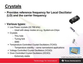 Crystals
• Provides reference frequency for Local Oscillator
  (LO) and the carrier frequency


• Various types:
   Low Power crystals (32.768 kHz)
     – Used with sleep modes on e.g. System-on-Chips
   Crystals
     – Thru hole
     – Tuning fork
     – SMD
   Temperature Controlled Crystal Oscillators (TCXO)
     – Temperature stability – some narrowband applications
   Voltage Controlled Crystal Oscillators (VCXO)
   Oven Controlled Crystal Oscillators (OCXO)
     – Extremely stable                                 © 2006 Texas Instruments Inc, Slide 22
 