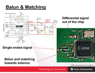 Balun & Matching

                                                                               Differential signal
                         SI 20

                                  GND 19

                                           DGUARD 18

                                                       RBIAS 17

                                                                  GND 16       out of the chip
Digital Inteface




                                                                  10 XOSC_Q2
                                           8 XOSC_Q1
                         6 GDO0




                                                       9 AVDD
                                  7 CSn




Single ended signal


                   Balun and matching
                   towards antenna
                                                                                    © 2006 Texas Instruments Inc, Slide 23
 