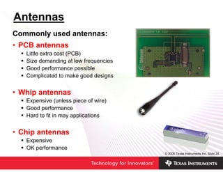 Antennas
Commonly used antennas:
• PCB antennas
   Little extra cost (PCB)
   Size demanding at low frequencies
   Good performance possible
   Complicated to make good designs


• Whip antennas
   Expensive (unless piece of wire)
   Good performance
   Hard to fit in may applications


• Chip antennas
   Expensive
   OK performance
                                       © 2006 Texas Instruments Inc, Slide 24
 