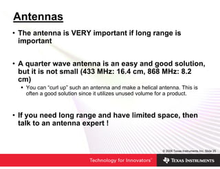 Antennas
• The antenna is VERY important if long range is
  important


• A quarter wave antenna is an easy and good solution,
  but it is not small (433 MHz: 16.4 cm, 868 MHz: 8.2
  cm)
   You can “curl up” such an antenna and make a helical antenna. This is
   often a good solution since it utilizes unused volume for a product.



• If you need long range and have limited space, then
  talk to an antenna expert !


                                                         © 2006 Texas Instruments Inc, Slide 25
 