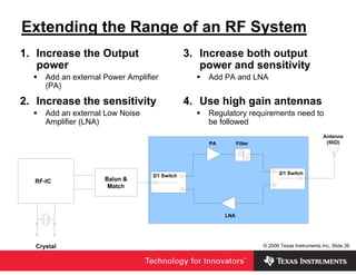 Extending the Range of an RF System
1. Increase the Output                 3. Increase both output
   power                                  power and sensitivity
     Add an external Power Amplifier       Add PA and LNA
     (PA)

2. Increase the sensitivity            4. Use high gain antennas
     Add an external Low Noise             Regulatory requirements need to
     Amplifier (LNA)                       be followed




                                                         © 2006 Texas Instruments Inc, Slide 26
 