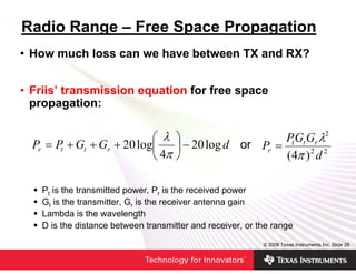 Radio Range – Free Space Propagation
• How much loss can we have between TX and RX?


• Friis’ transmission equation for free space
  propagation:

                            ⎛ λ       ⎞                    Pt Gt Gr λ2
  Pr = Pt + Gt + Gr + 20 log⎜         ⎟ − 20 log d or Pr =
                            ⎝ 4π      ⎠                    (4π ) 2 d 2

    Pt is the transmitted power, Pr is the received power
    Gt is the transmitter, Gr is the receiver antenna gain
    Lambda is the wavelength
    D is the distance between transmitter and receiver, or the range

                                                            © 2006 Texas Instruments Inc, Slide 28
 