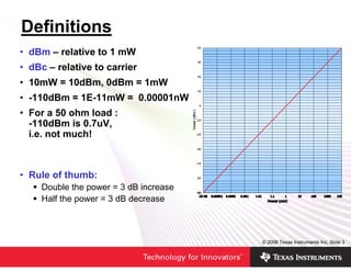Definitions
• dBm – relative to 1 mW
• dBc – relative to carrier
• 10mW = 10dBm, 0dBm = 1mW
• -110dBm = 1E-11mW = 0.00001nW
• For a 50 ohm load :
  -110dBm is 0.7uV,
  i.e. not much!



• Rule of thumb:
     Double the power = 3 dB increase
     Half the power = 3 dB decrease



                                        © 2006 Texas Instruments Inc, Slide 3
 