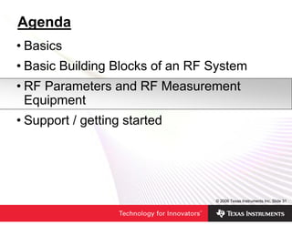 Agenda
• Basics
• Basic Building Blocks of an RF System
• RF Parameters and RF Measurement
  Equipment
• Support / getting started




                                 © 2006 Texas Instruments Inc, Slide 31
 