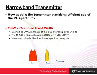Narrowband Transmitter
• How good is the transmitter at making efficient use of
  the RF spectrum?


• OBW = Occupied Band Width
   Defined as BW with 99.5% of the total average power (ARIB)
   For 12.5 kHz channel spacing OBW < 8.5 kHz (ARIB)
   Measured using built-in function of spectrum analyzer




                                          Frequency
                    Bad          Good

                                                        © 2006 Texas Instruments Inc, Slide 34
 