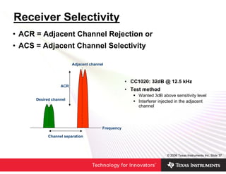 Receiver Selectivity
• ACR = Adjacent Channel Rejection or
• ACS = Adjacent Channel Selectivity

                        Adjacent channel



                                                   • CC1020: 32dB @ 12.5 kHz
                  ACR
                                                   • Test method
                                                        Wanted 3dB above sensitivity level
      Desired channel
                                                        Interferer injected in the adjacent
                                                        channel



                                       Frequency

            Channel separation




                                                                      © 2006 Texas Instruments Inc, Slide 37
 