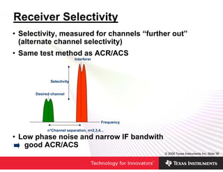 Receiver Selectivity
• Selectivity, measured for channels “further out”
  (alternate channel selectivity)
• Same test method as ACR/ACS
                           Interferer




             Selectivity


      Desired channel




                                          Frequency

            n*Channel separation, n=2,3,4...

• Low phase noise and narrow IF bandwith
   good ACR/ACS
                                                      © 2006 Texas Instruments Inc, Slide 38
 
