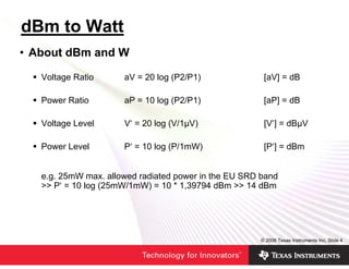 dBm to Watt
• About dBm and W

   Voltage Ratio      aV = 20 log (P2/P1)              [aV] = dB

   Power Ratio        aP = 10 log (P2/P1)              [aP] = dB

   Voltage Level      V‘ = 20 log (V/1µV)              [V‘] = dBµV

   Power Level        P‘ = 10 log (P/1mW)              [P‘] = dBm


   e.g. 25mW max. allowed radiated power in the EU SRD band
   >> P‘ = 10 log (25mW/1mW) = 10 * 1,39794 dBm >> 14 dBm




                                                      © 2006 Texas Instruments Inc, Slide 4
 