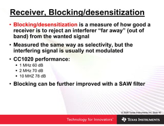 Receiver, Blocking/desensitization
• Blocking/desensitization is a measure of how good a
  receiver is to reject an interferer “far away” (out of
  band) from the wanted signal
• Measured the same way as selectivity, but the
  interfering signal is usually not modulated
• CC1020 performance:
    1 MHz 60 dB
    2 MHz 70 dB
    10 MHZ 78 dB

• Blocking can be further improved with a SAW filter




                                            © 2006 Texas Instruments Inc, Slide 40
 