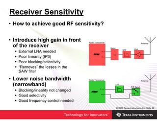 Receiver Sensitivity
• How to achieve good RF sensitivity?


• Introduce high gain in front       Radio Transceiver                                       Antenna
  of the receiver                                         Balun
                                                                        BPF         LNA
    External LNA needed                            RF_N

                                                             LC
    Poor linearity (IP3)                           RF_P



    Poor blocking/selectivity
    “Removes” the losses in the
    SAW filter

• Lower noise bandwidth              Radio Transceiver                                       Antenna

  (narrowband)                                                LPF
                                                                                T/R Switch
    Blocking/linearity not changed               RF_OUT




    Good selectivity                              RF_IN




    Good frequency control needed
                                                                  © 2006 Texas Instruments Inc, Slide 42
 