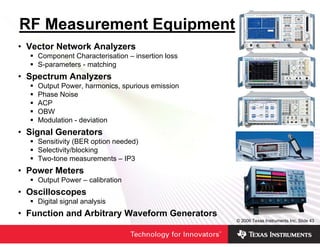 RF Measurement Equipment
• Vector Network Analyzers
    Component Characterisation – insertion loss
    S-parameters - matching
• Spectrum Analyzers
    Output Power, harmonics, spurious emission
    Phase Noise
    ACP
    OBW
    Modulation - deviation
• Signal Generators
    Sensitivity (BER option needed)
    Selectivity/blocking
    Two-tone measurements – IP3
• Power Meters
    Output Power – calibration
• Oscilloscopes
    Digital signal analysis
• Function and Arbitrary Waveform Generators
                                                  © 2006 Texas Instruments Inc, Slide 43
 