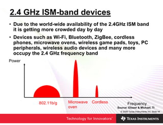 2.4 GHz ISM-band devices
• Due to the world-wide availability of the 2.4GHz ISM band
  it is getting more crowded day by day
• Devices such as Wi-Fi, Bluetooth, ZigBee, cordless
  phones, microwave ovens, wireless game pads, toys, PC
  peripherals, wireless audio devices and many more
  occupy the 2.4 GHz frequency band
Power




            802.11b/g   Microwave   Cordless           Frequency
                        oven                   Source: Eliezer & Michael, TI
                                                 © 2006 Texas Instruments Inc, Slide 44
 