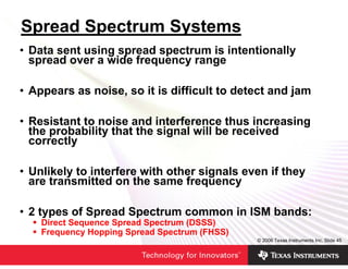Spread Spectrum Systems
• Data sent using spread spectrum is intentionally
  spread over a wide frequency range

• Appears as noise, so it is difficult to detect and jam

• Resistant to noise and interference thus increasing
  the probability that the signal will be received
  correctly

• Unlikely to interfere with other signals even if they
  are transmitted on the same frequency

• 2 types of Spread Spectrum common in ISM bands:
    Direct Sequence Spread Spectrum (DSSS)
    Frequency Hopping Spread Spectrum (FHSS)
                                               © 2006 Texas Instruments Inc, Slide 45
 