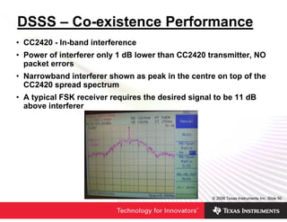 DSSS – Co-existence Performance
• CC2420 - In-band interference
• Power of interferer only 1 dB lower than CC2420 transmitter, NO
  packet errors
• Narrowband interferer shown as peak in the centre on top of the
  CC2420 spread spectrum
• A typical FSK receiver requires the desired signal to be 11 dB
  above interferer




                                                    © 2006 Texas Instruments Inc, Slide 50
 